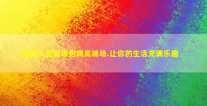 衡阳大型夜场招聘高端场.让你的生活充满乐趣